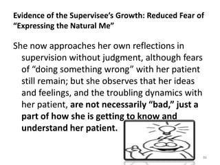 Evidence of the Supervisee’s Growth: Reduced Fear of
“Expressing the Natural Me”

She now approaches her own reflections in
supervision without judgment, although fears
of “doing something wrong” with her patient
still remain; but she observes that her ideas
and feelings, and the troubling dynamics with
her patient, are not necessarily “bad,” just a
part of how she is getting to know and
understand her patient.
86

 