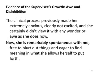 Evidence of the Supervisee’s Growth: Awe and
Disinhibition

The clinical process previously made her
extremely anxious, clearly not excited, and she
certainly didn’t view it with any wonder or
awe as she does now.
Now, she is remarkably spontaneous with me,
free to blurt out things and eager to find
meaning in what she allows herself to put
forth.
87

 