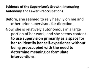 Evidence of the Supervisee’s Growth: Increasing
Autonomy and Fewer Preoccupations

Before, she seemed to rely heavily on me and
other prior supervisors for direction.
Now, she is relatively autonomous in a large
portion of her work, and she seems content
to use supervision primarily as a space for
her to identify her self-experience without
being preoccupied with the need to
determine meaning or formulate
interventions.
88

 