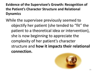 Evidence of the Supervisee’s Growth: Recognition of
the Patient’s Character Structure and Relational
Dynamics

While the supervisee previously seemed to
objectify her patient (she tended to “fit” the
patient to a theoretical idea or intervention),
she is now beginning to appreciate the
complexity of her patient’s character
structure and how it impacts their relational
connection.

89

 