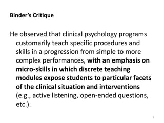 Binder’s Critique

He observed that clinical psychology programs
customarily teach specific procedures and
skills in a progression from simple to more
complex performances, with an emphasis on
micro-skills in which discrete teaching
modules expose students to particular facets
of the clinical situation and interventions
(e.g., active listening, open-ended questions,
etc.).
9

 