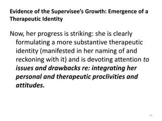 Evidence of the Supervisee’s Growth: Emergence of a
Therapeutic Identity

Now, her progress is striking: she is clearly
formulating a more substantive therapeutic
identity (manifested in her naming of and
reckoning with it) and is devoting attention to
issues and drawbacks re: integrating her
personal and therapeutic proclivities and
attitudes.

92

 