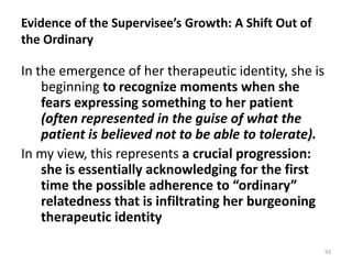 Evidence of the Supervisee’s Growth: A Shift Out of
the Ordinary

In the emergence of her therapeutic identity, she is
beginning to recognize moments when she
fears expressing something to her patient
(often represented in the guise of what the
patient is believed not to be able to tolerate).
In my view, this represents a crucial progression:
she is essentially acknowledging for the first
time the possible adherence to “ordinary”
relatedness that is infiltrating her burgeoning
therapeutic identity
93

 