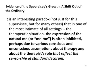 Evidence of the Supervisee’s Growth: A Shift Out of
the Ordinary

It is an interesting paradox (not just for this
supervisee, but for many others) that in one of
the most intimate of all settings -- the
therapeutic situation, the expression of the
natural me (or “me-me”) is often inhibited,
perhaps due to various conscious and
unconscious assumptions about therapy and
about the therapist’s role that reflect the
censorship of standard decorum.
94

 