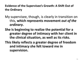 Evidence of the Supervisee’s Growth: A Shift Out of
the Ordinary

My supervisee, though, is clearly in transition on
this, which represents movement out of the
ordinary.
She is beginning to realize the potential for a
greater degree of intimacy with her client in
the clinical situation, as well as its risks.
This likely reflects a greater degree of freedom
and intimacy she felt toward me in
supervision.
95

 