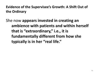 Evidence of the Supervisee’s Growth: A Shift Out of
the Ordinary

She now appears invested in creating an
ambience with patients and within herself
that is “extraordinary,” i.e., it is
fundamentally different from how she
typically is in her “real life.”

96

 