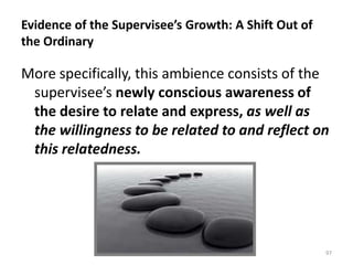 Evidence of the Supervisee’s Growth: A Shift Out of
the Ordinary

More specifically, this ambience consists of the
supervisee’s newly conscious awareness of
the desire to relate and express, as well as
the willingness to be related to and reflect on
this relatedness.

97

 