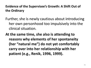 Evidence of the Supervisee’s Growth: A Shift Out of
the Ordinary

Further, she is newly cautious about introducing
her own personhood too impulsively into the
clinical situation.
At the same time, she also is attending to
reasons why elements of her spontaneity
(her “natural me”) do not yet comfortably
carry over into her relationship with her
patient (e.g., Renik, 1996, 1999).
98

 
