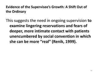 Evidence of the Supervisee’s Growth: A Shift Out of
the Ordinary

This suggests the need in ongoing supervision to
examine lingering reservations and fears of
deeper, more intimate contact with patients
unencumbered by social convention in which
she can be more “real” (Renik, 1999).

99

 