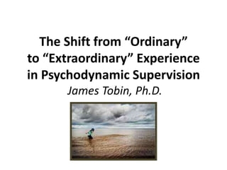 The Shift from “Ordinary”
to “Extraordinary” Experience
in Psychodynamic Supervision
James Tobin, Ph.D.

 