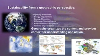 Sustainability from a geographic perspective: 
Geography determines: 
• Energy Requirements 
• Energy Alternatives 
• Effects of Climate Change 
• Requirements for Adaptation 
• Patterns for persistence 
Geography organizes the content and provides 
context for understanding and action 
 