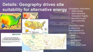 Details: Geography drives site 
suitability for alternative energy Geographic information: 
• solar density 
• land ownership 
• ecosystem fragility 
• proximity to grid 
• grid ownership 
Geography helps 
to determine 
site suitability for 
alternative energy: 
…solar 
…wind 
…geothermal 
…tidal 
…even green roofs 
 