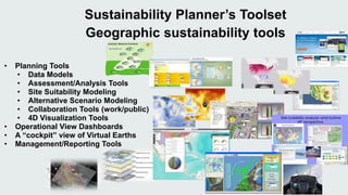 Sustainability Planner’s Toolset 
Geographic sustainability tools 
• Planning Tools 
• Data Models 
• Assessment/Analysis Tools 
• Site Suitability Modeling 
• Alternative Scenario Modeling 
• Collaboration Tools (work/public) 
• 4D Visualization Tools 
• Operational View Dashboards 
• A “cockpit” view of Virtual Earths 
• Management/Reporting Tools 
 