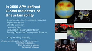 In 2000 APA defined 
Global Indicators of 
Unsustainability 
Dependence on non-renewable resources 
Population Growth 
Climate Disruption 
Sea Level Rise 
Inequities in Resource Distribution 
Socially Destructive Development Patterns 
Today Growing Instability 
We saw something else at the UC this summer… 
something’s changed… 
there is a sense of urgency, 
things need to happen 
 