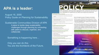 APA is a leader: 
August 16, 2000 
Policy Guide on Planning for Sustainability 
Sustainable Communities Division of APA 
• A place to tackle deep sustainability 
challenges through planning by connecting 
with peers to discuss, organize, and 
collaborate 
• Something is happening here… 
• Only you can do this. 
• You are the Architects of the Future. 
 