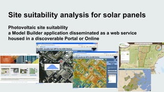 Site suitability analysis for solar panels 
Photovoltaic site suitability 
a Model Builder application disseminated as a web service 
housed in a discoverable Portal or Online 
 