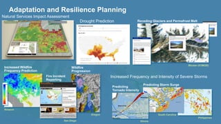Adaptation and Resilience Planning 
Natural Services Impact Assessment 
Receding Glaciers and Permafrost Melt 
Bhutan (ICIMOD) 
Increased Wildfire 
Frequency Prediction 
Amazon 
Drought Prediction 
Wildfire 
Progression 
Oregon 
Fire Incident 
Reporting 
San Diego 
Increased Frequency and Intensity of Severe Storms 
Philippines 
Predicting Storm Surge 
South Carolina 
Illinois 
Predicting 
Tornado Intensity 
 