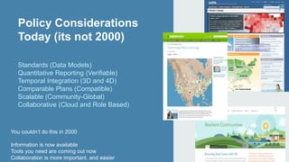 Policy Considerations 
Today (its not 2000) 
Standards (Data Models) 
Quantitative Reporting (Verifiable) 
Temporal Integration (3D and 4D) 
Comparable Plans (Compatible) 
Scalable (Community-Global) 
Collaborative (Cloud and Role Based) 
You couldn’t do this in 2000 
Information is now available 
Tools you need are coming out now 
Collaboration is more important, and easier 
 