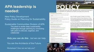 APA leadership is 
needed: 
New Policy Development 
Policy Guide on Planning for Sustainability 
Sustainable Communities Division of APA 
• The place to tackle deep sustainability 
challenges through planning by connecting 
with peers to discuss, organize, and 
collaborate 
• Only you can do this…but we can help. 
• You are the Architects of the Future. 
• Workshops? How can we help you? 
 