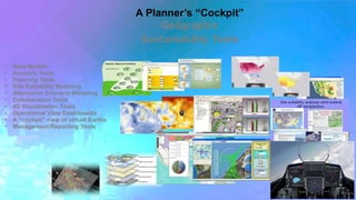 A Planner’s “Cockpit” 
Geographic 
Sustainability Tools 
• Data Models 
• Analysis Tools 
• Planning Tools 
• Site Suitability Modeling 
• Alternative Scenario Modeling 
• Collaboration Tools 
• 4D Visualization Tools 
• Operational View Dashboards 
• A “cockpit” view of virtual Earths 
• Management/Reporting Tools 
 