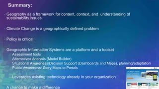 Summary: 
• Geography as a framework for content, context, and understanding of 
sustainability issues 
• Climate Change is a geographically defined problem 
• Policy is critical 
• Geographic Information Systems are a platform and a toolset 
Assessment tools 
Alternatives Analysis (Model Builder) 
Situational Awareness/Decision Support (Dashboards and Maps), planning/adaptation 
Public Awareness: Story Maps to Portals 
Leverages existing technology already in your organization 
• A chance to make a difference 
 
