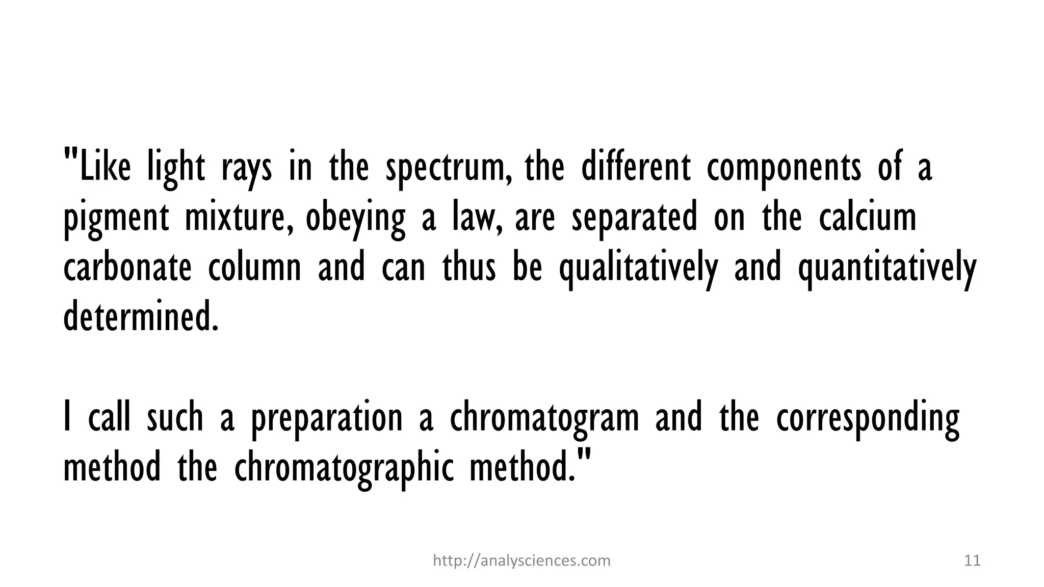 "Like light rays in the spectrum, the different components of a
pigment mixture, obeying a law, are separated on the calcium
carbonate column and can thus be qualitatively and quantitatively
determined.
I call such a preparation a chromatogram and the corresponding
method the chromatographic method."
http://analysciences.com 11
 