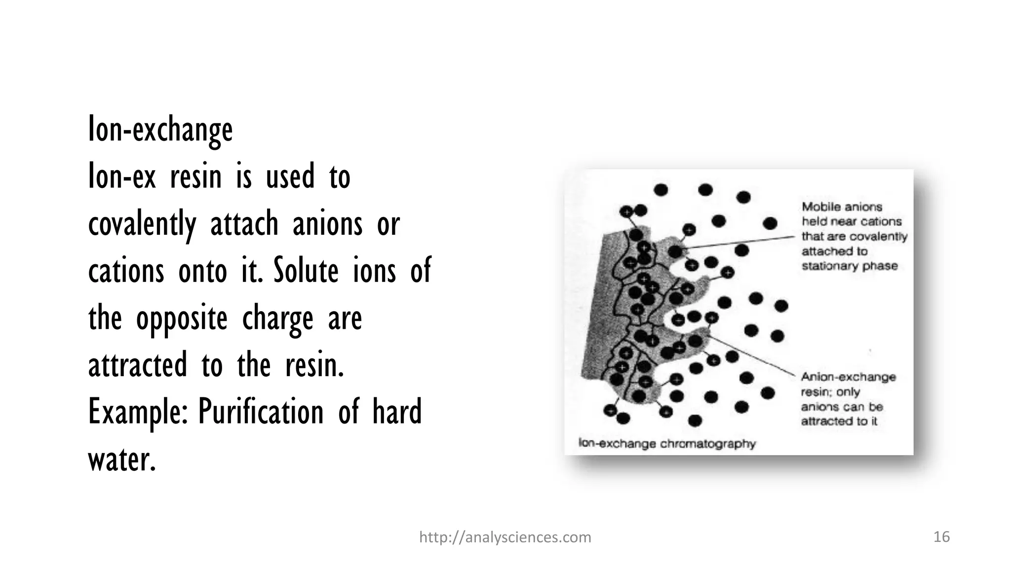 Ion-exchange
Ion-ex resin is used to
covalently attach anions or
cations onto it. Solute ions of
the opposite charge are
attracted to the resin.
Example: Purification of hard
water.
http://analysciences.com 16
 