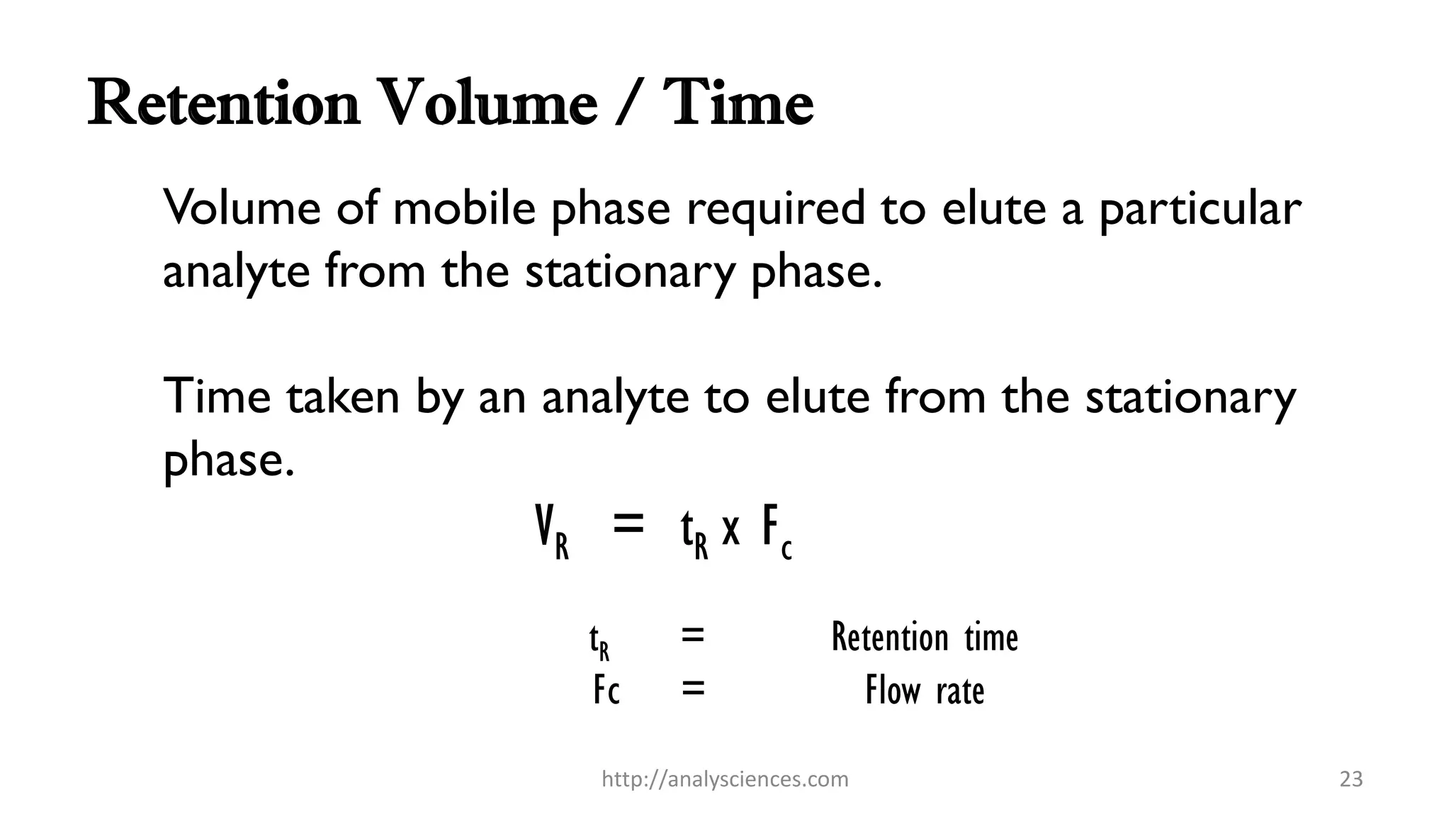 Retention Volume / Time
Volume of mobile phase required to elute a particular
analyte from the stationary phase.
Time taken by an analyte to elute from the stationary
phase.
VR = tR x Fc
tR = Retention time
Fc = Flow rate
http://analysciences.com 23
 