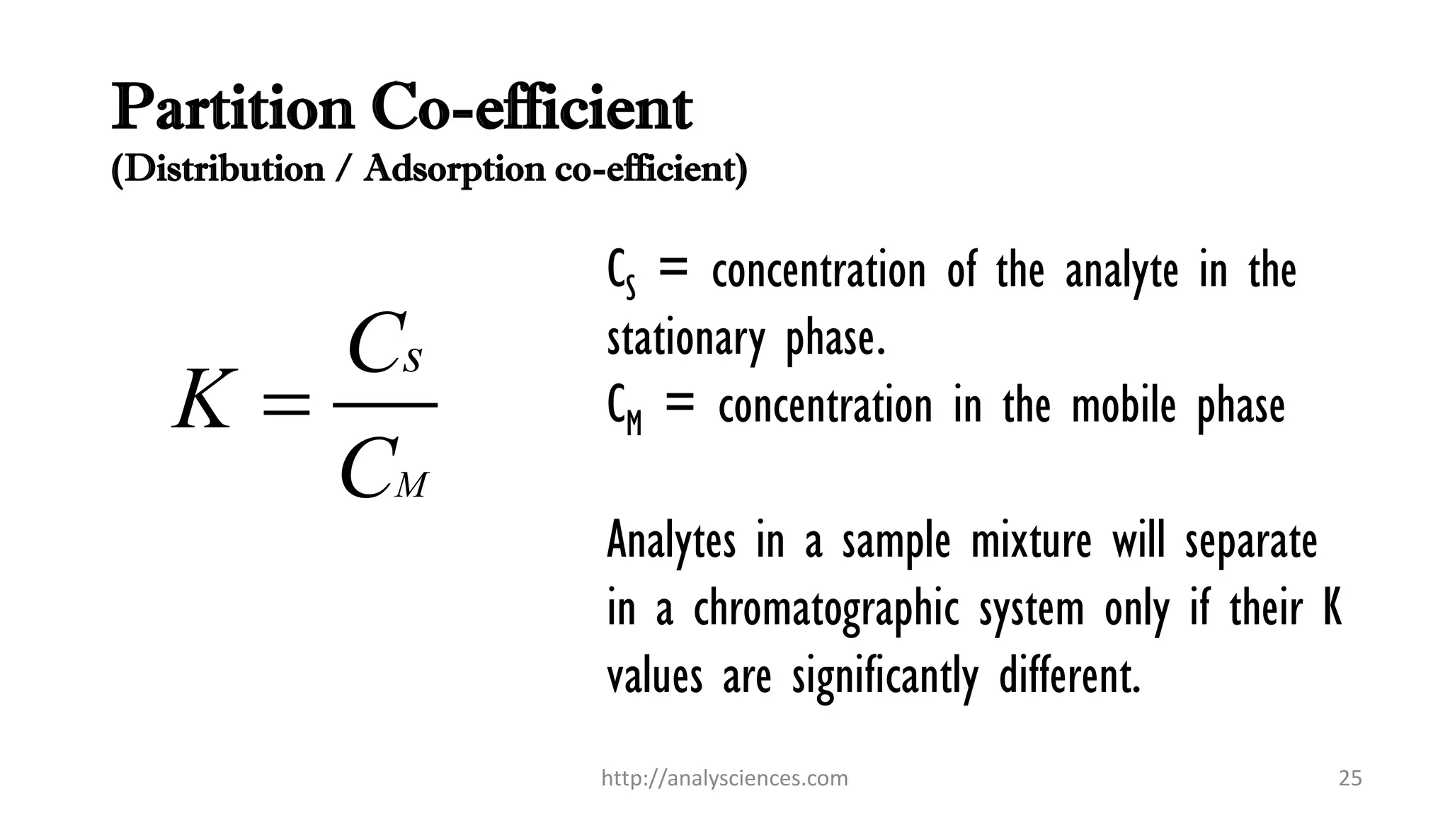 Partition Co-efficient
(Distribution / Adsorption co-efficient)
M
sC
K
C

http://analysciences.com 25
CS = concentration of the analyte in the
stationary phase.
CM = concentration in the mobile phase
Analytes in a sample mixture will separate
in a chromatographic system only if their K
values are significantly different.
 