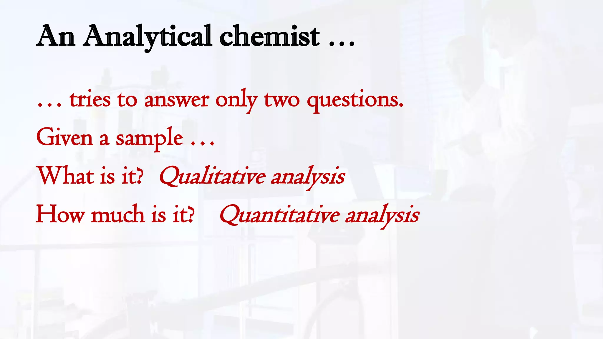 An Analytical chemist …
… tries to answer only two questions.
Given a sample …
What is it? Qualitative analysis
How much is it? Quantitative analysis
 