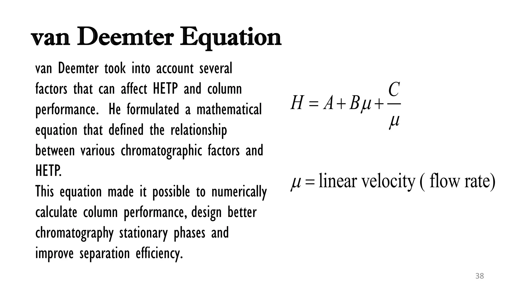 van Deemter Equation
linear velocity ( flow rate)
C
H A B


  

38
van Deemter took into account several
factors that can affect HETP and column
performance. He formulated a mathematical
equation that defined the relationship
between various chromatographic factors and
HETP.
This equation made it possible to numerically
calculate column performance, design better
chromatography stationary phases and
improve separation efficiency.
 