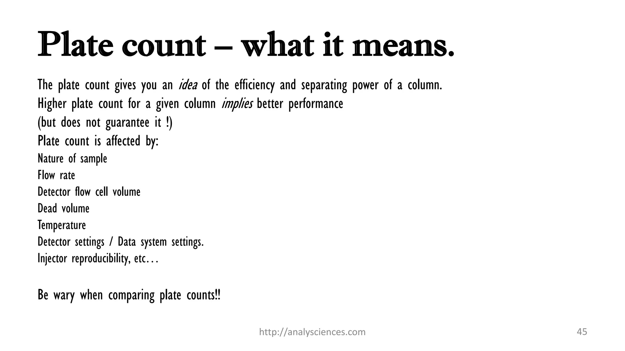 Plate count – what it means.
The plate count gives you an idea of the efficiency and separating power of a column.
Higher plate count for a given column implies better performance
(but does not guarantee it !)
Plate count is affected by:
Nature of sample
Flow rate
Detector flow cell volume
Dead volume
Temperature
Detector settings / Data system settings.
Injector reproducibility, etc…
Be wary when comparing plate counts!!
http://analysciences.com 45
 