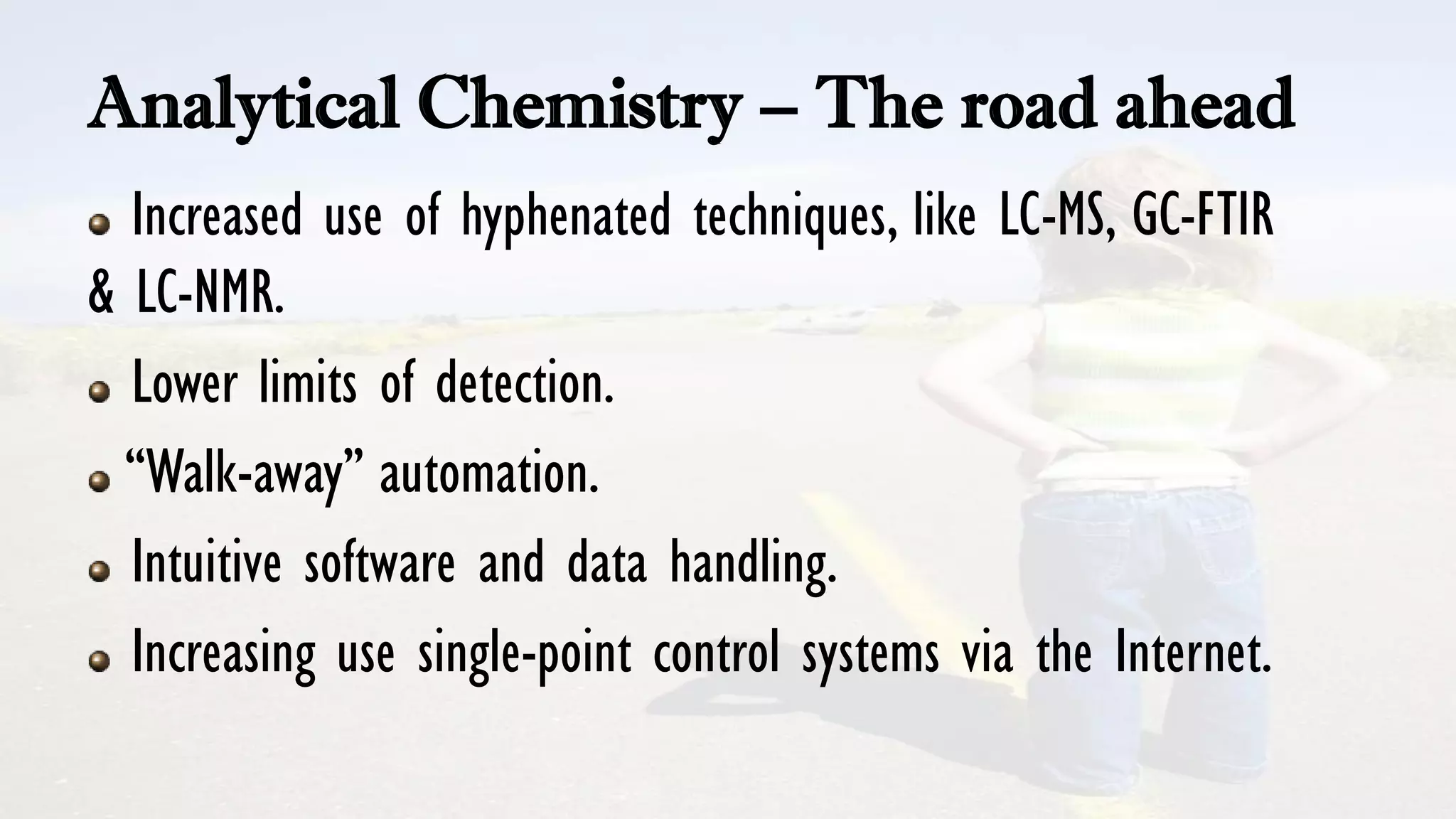 Analytical Chemistry – The road ahead
Increased use of hyphenated techniques, like LC-MS, GC-FTIR
& LC-NMR.
Lower limits of detection.
“Walk-away” automation.
Intuitive software and data handling.
Increasing use single-point control systems via the Internet.
 