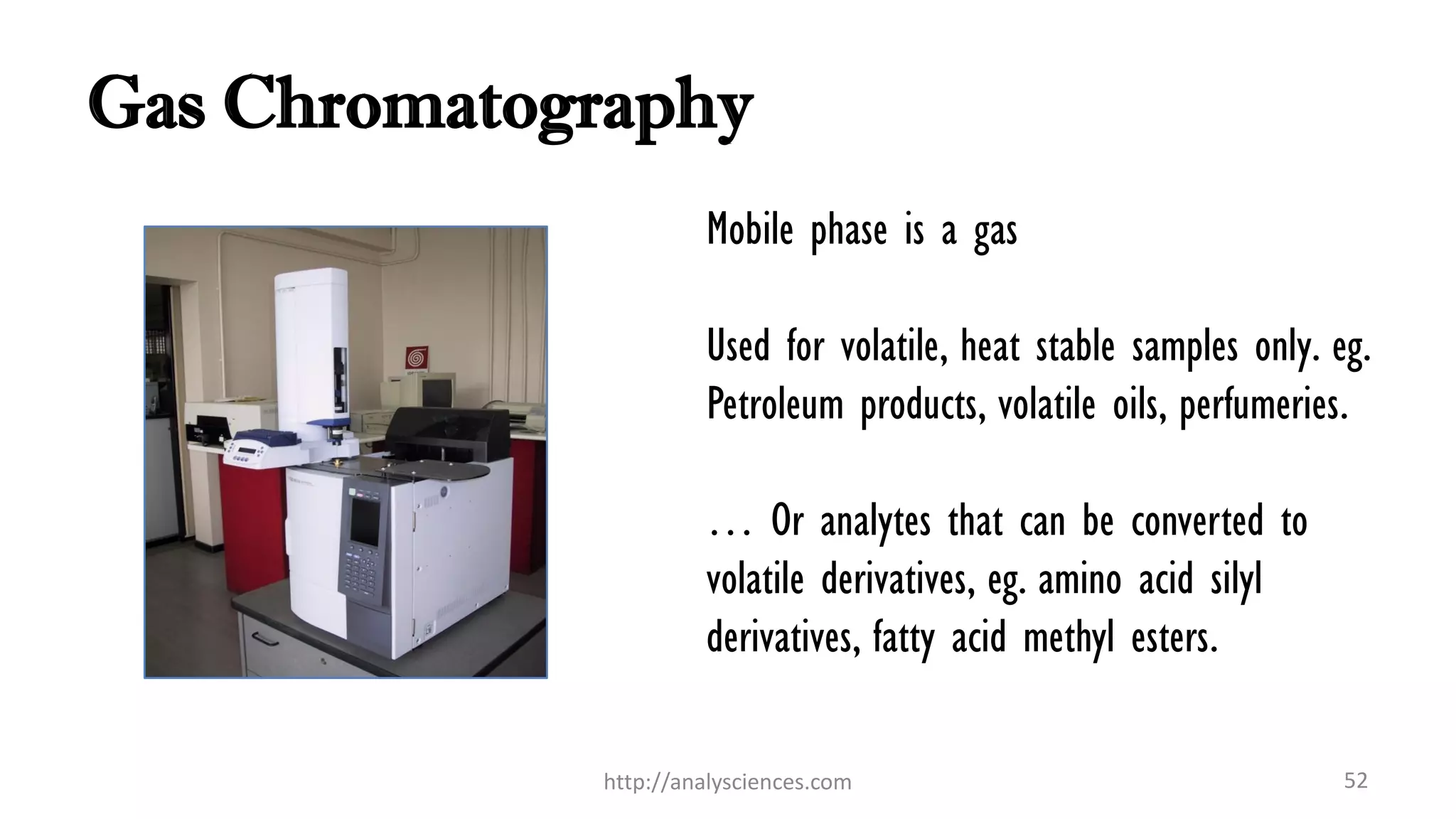 Gas Chromatography
Mobile phase is a gas
Used for volatile, heat stable samples only. eg.
Petroleum products, volatile oils, perfumeries.
… Or analytes that can be converted to
volatile derivatives, eg. amino acid silyl
derivatives, fatty acid methyl esters.
52http://analysciences.com
 