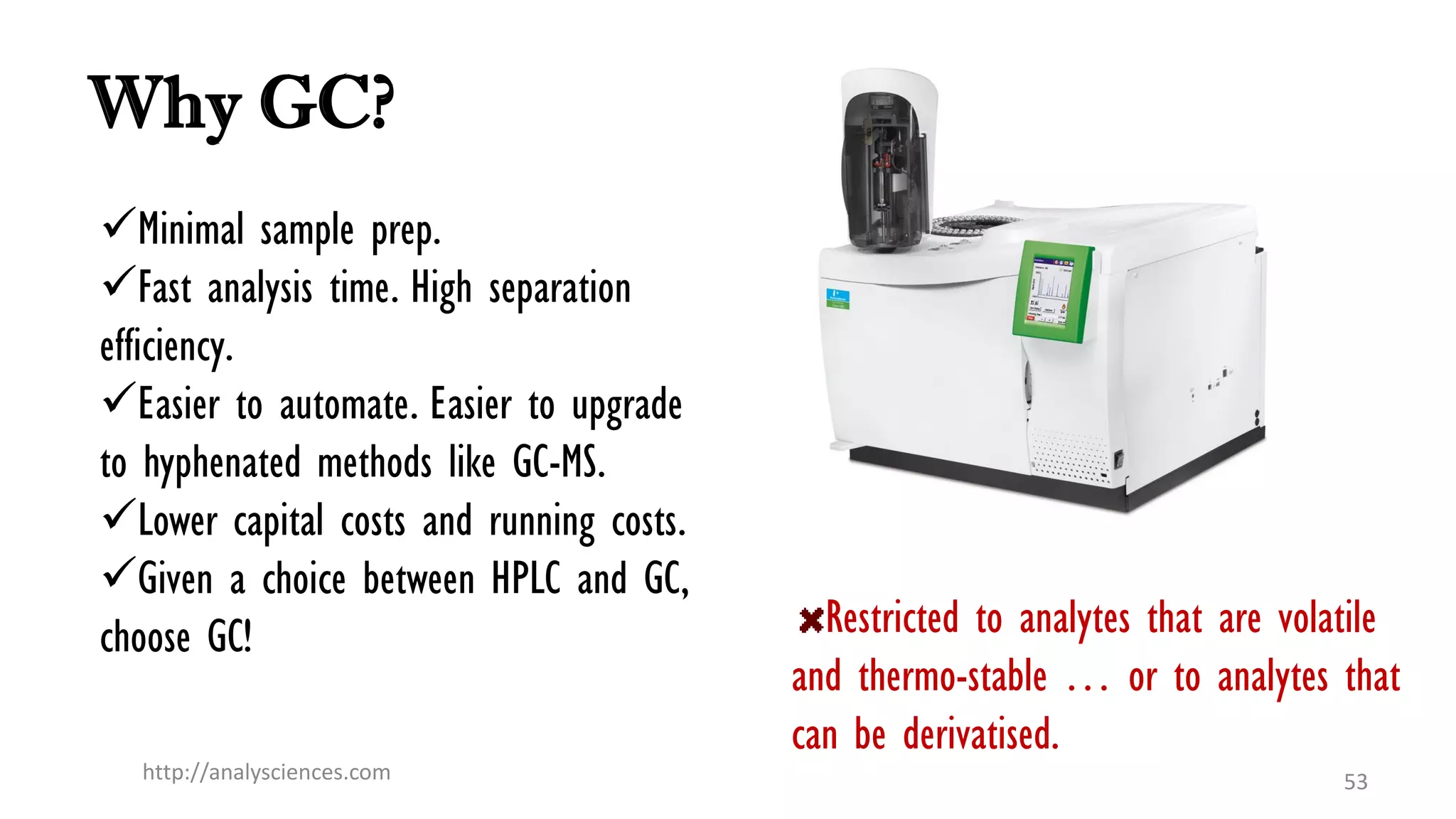 Why GC?
Minimal sample prep.
Fast analysis time. High separation
efficiency.
Easier to automate. Easier to upgrade
to hyphenated methods like GC-MS.
Lower capital costs and running costs.
Given a choice between HPLC and GC,
choose GC!
http://analysciences.com 53
Restricted to analytes that are volatile
and thermo-stable … or to analytes that
can be derivatised.
 