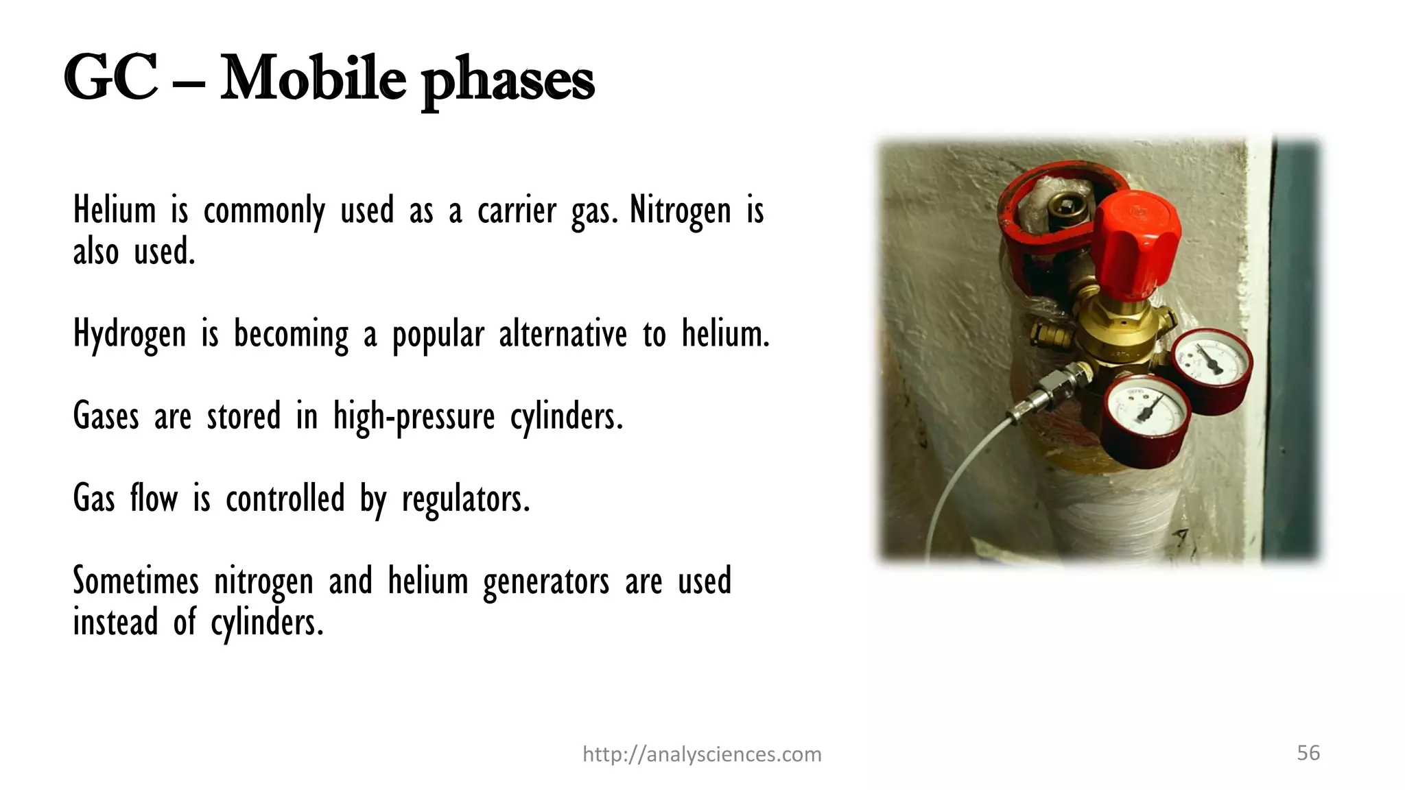 GC – Mobile phases
Helium is commonly used as a carrier gas. Nitrogen is
also used.
Hydrogen is becoming a popular alternative to helium.
Gases are stored in high-pressure cylinders.
Gas flow is controlled by regulators.
Sometimes nitrogen and helium generators are used
instead of cylinders.
http://analysciences.com 56
 