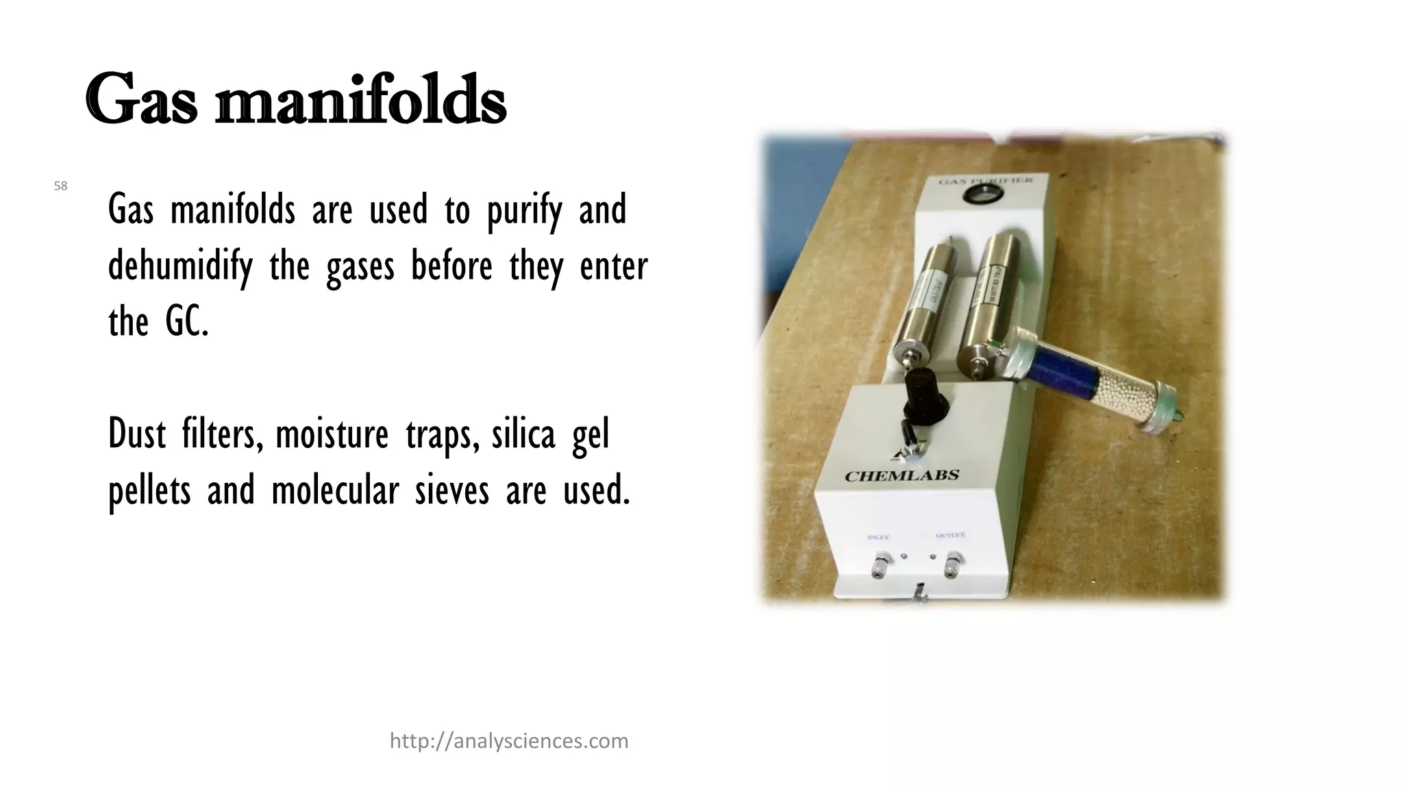Gas manifolds
Gas manifolds are used to purify and
dehumidify the gases before they enter
the GC.
Dust filters, moisture traps, silica gel
pellets and molecular sieves are used.
58
http://analysciences.com
 