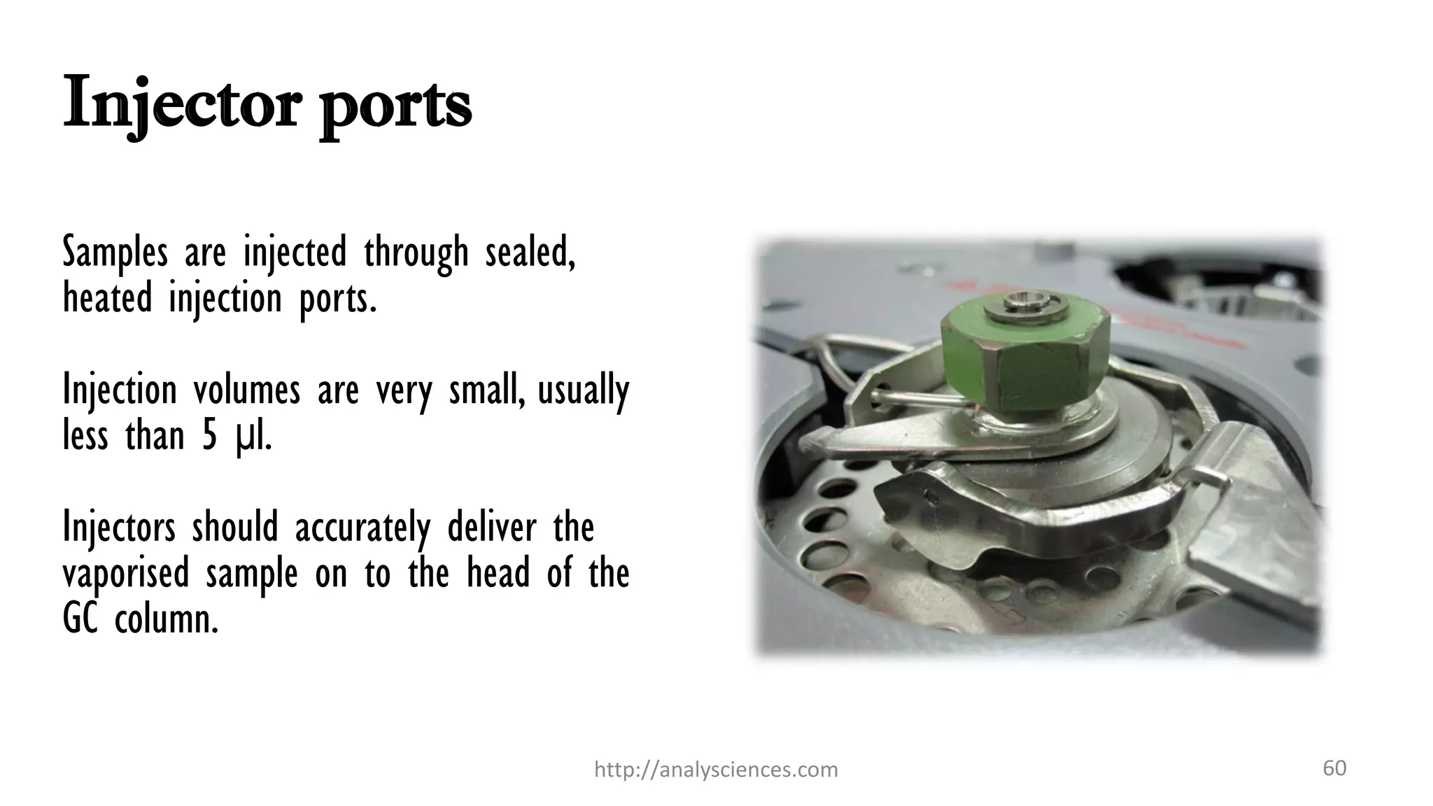 Injector ports
Samples are injected through sealed,
heated injection ports.
Injection volumes are very small, usually
less than 5 μl.
Injectors should accurately deliver the
vaporised sample on to the head of the
GC column.
60http://analysciences.com
 