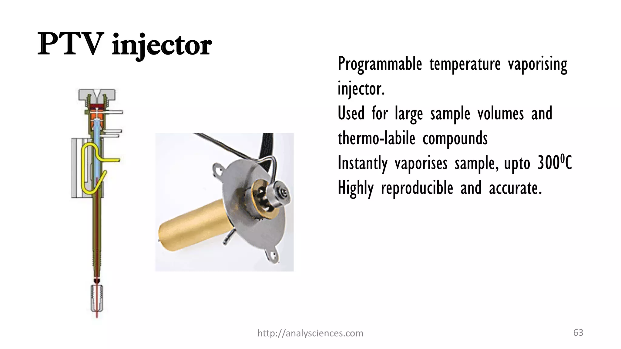 PTV injector
Programmable temperature vaporising
injector.
Used for large sample volumes and
thermo-labile compounds
Instantly vaporises sample, upto 3000C
Highly reproducible and accurate.
http://analysciences.com 63
 