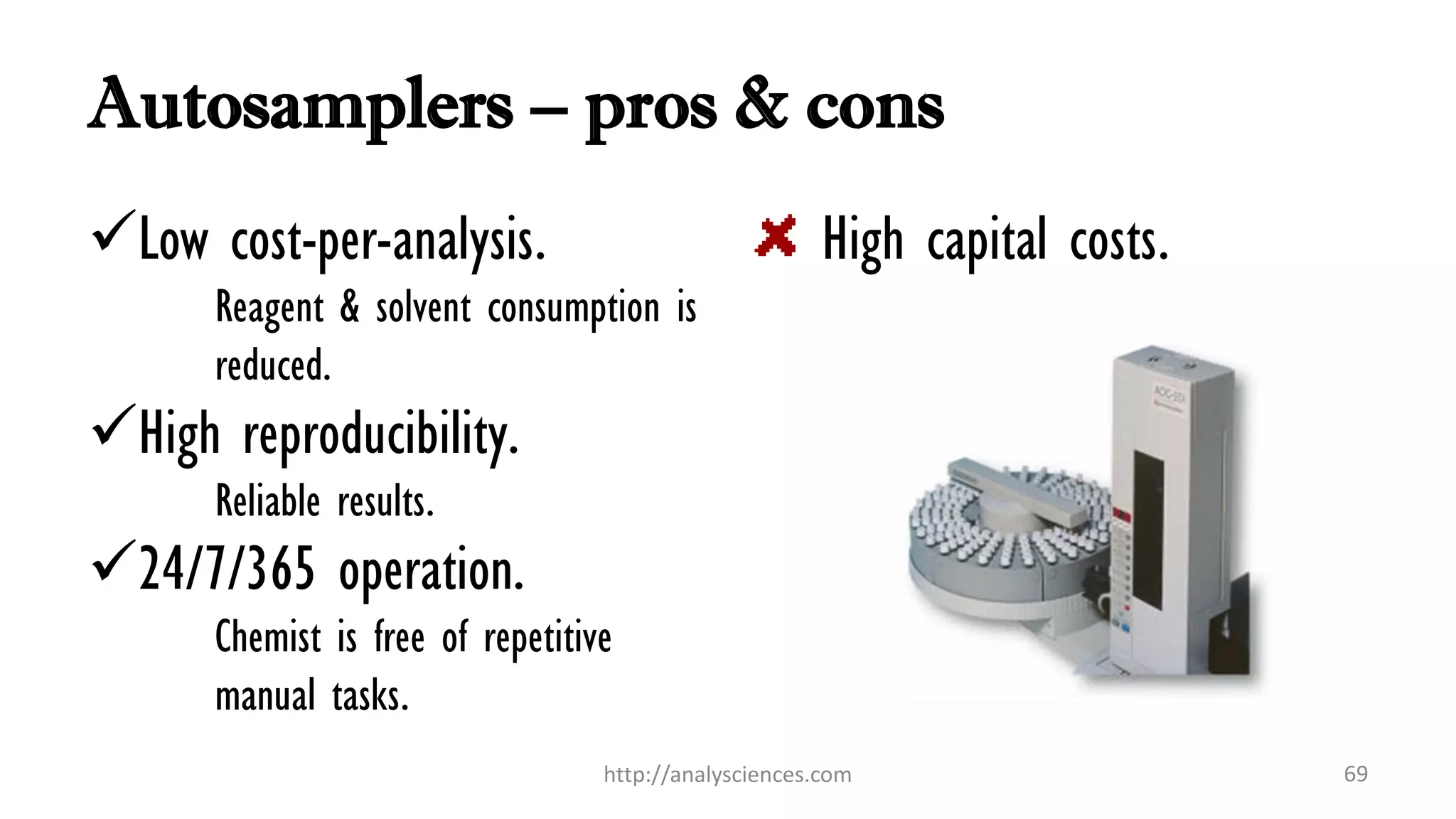 Autosamplers – pros & cons
Low cost-per-analysis.
Reagent & solvent consumption is
reduced.
High reproducibility.
Reliable results.
24/7/365 operation.
Chemist is free of repetitive
manual tasks.
High capital costs.
http://analysciences.com 69
 