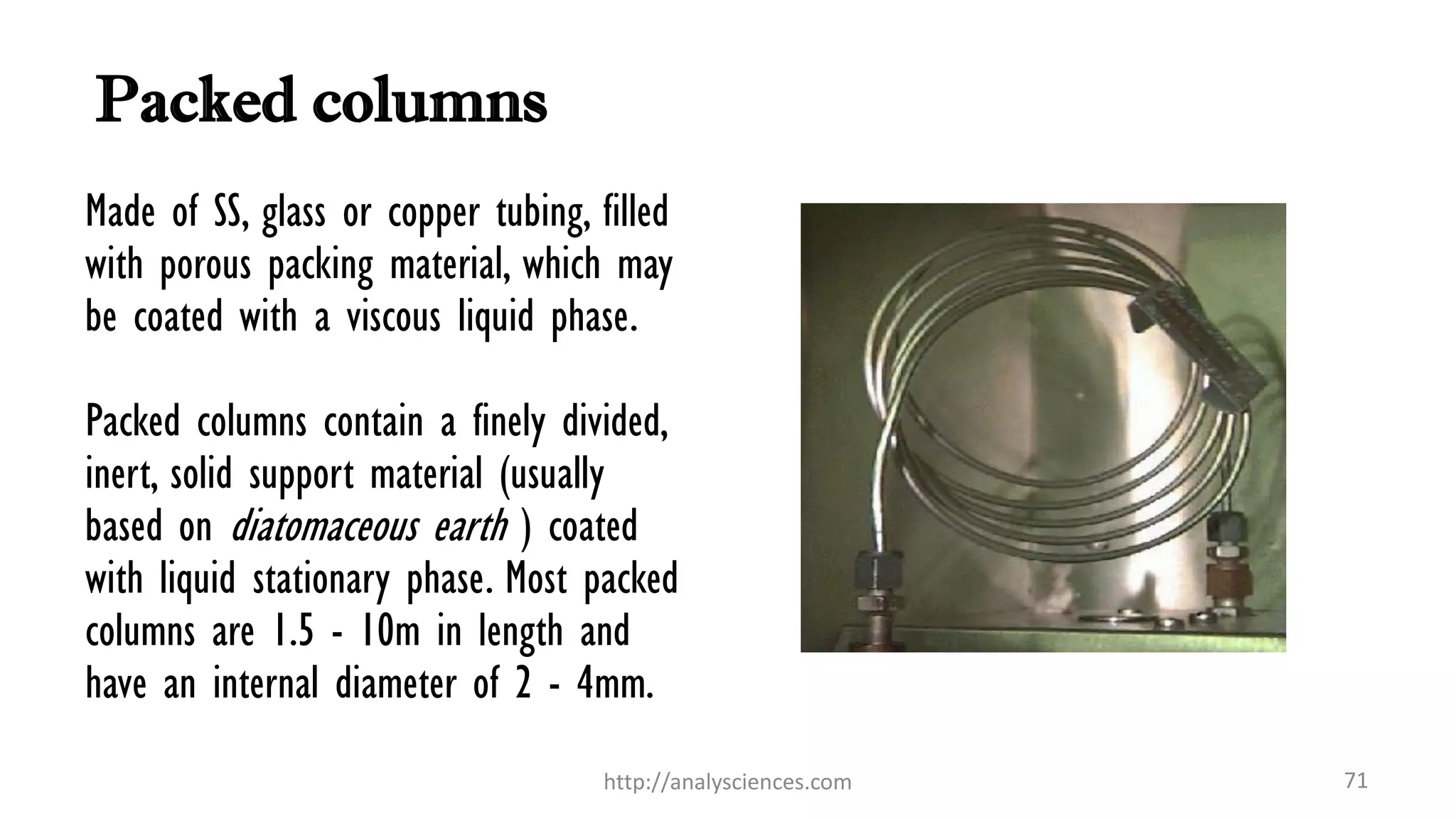 Packed columns
71http://analysciences.com
Made of SS, glass or copper tubing, filled
with porous packing material, which may
be coated with a viscous liquid phase.
Packed columns contain a finely divided,
inert, solid support material (usually
based on diatomaceous earth ) coated
with liquid stationary phase. Most packed
columns are 1.5 - 10m in length and
have an internal diameter of 2 - 4mm.
 