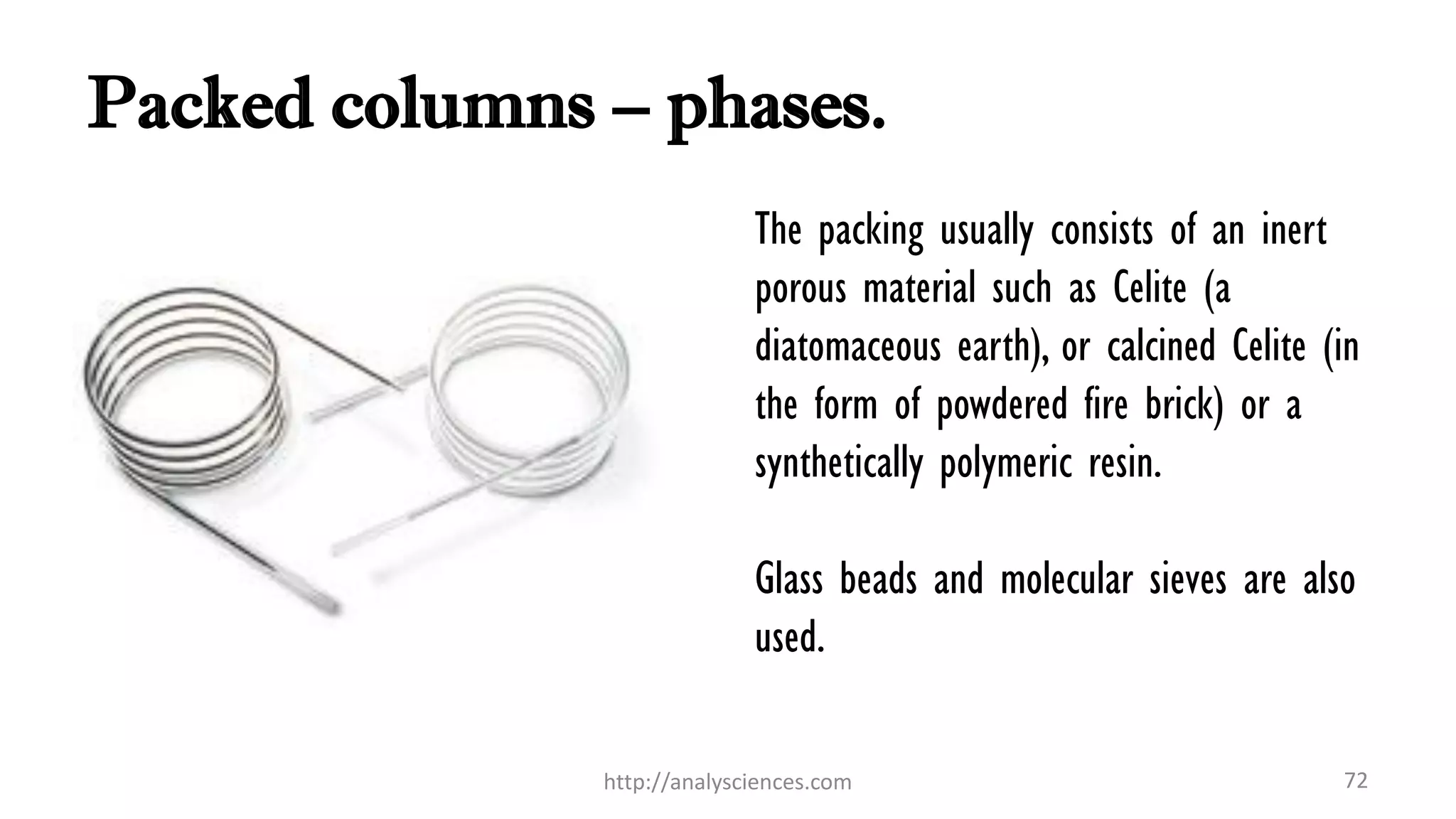 Packed columns – phases.
The packing usually consists of an inert
porous material such as Celite (a
diatomaceous earth), or calcined Celite (in
the form of powdered fire brick) or a
synthetically polymeric resin.
Glass beads and molecular sieves are also
used.
http://analysciences.com 72
 