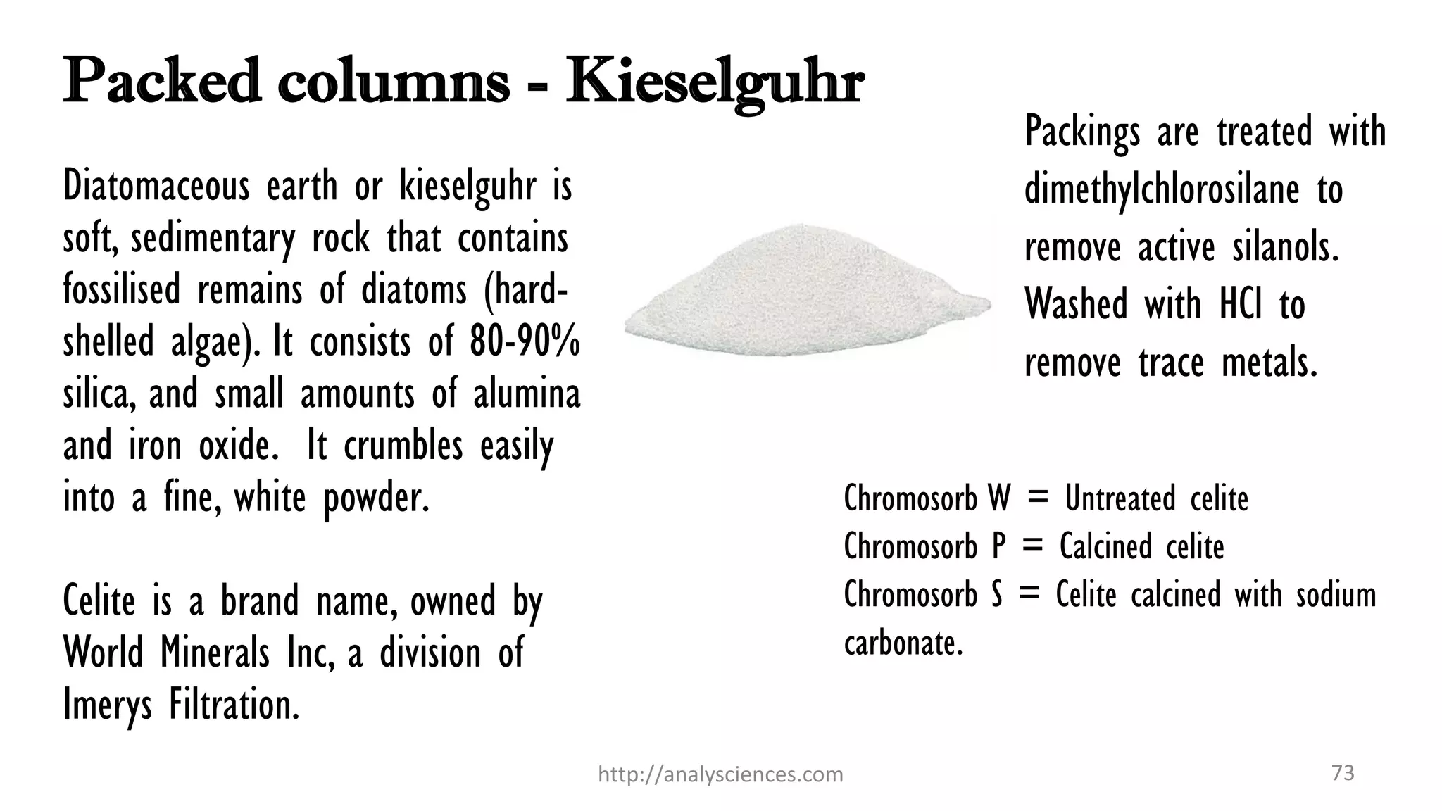 Packed columns - Kieselguhr
Packings are treated with
dimethylchlorosilane to
remove active silanols.
Washed with HCl to
remove trace metals.
http://analysciences.com 73
Diatomaceous earth or kieselguhr is
soft, sedimentary rock that contains
fossilised remains of diatoms (hard-
shelled algae). It consists of 80-90%
silica, and small amounts of alumina
and iron oxide. It crumbles easily
into a fine, white powder.
Celite is a brand name, owned by
World Minerals Inc, a division of
Imerys Filtration.
Chromosorb W = Untreated celite
Chromosorb P = Calcined celite
Chromosorb S = Celite calcined with sodium
carbonate.
 
