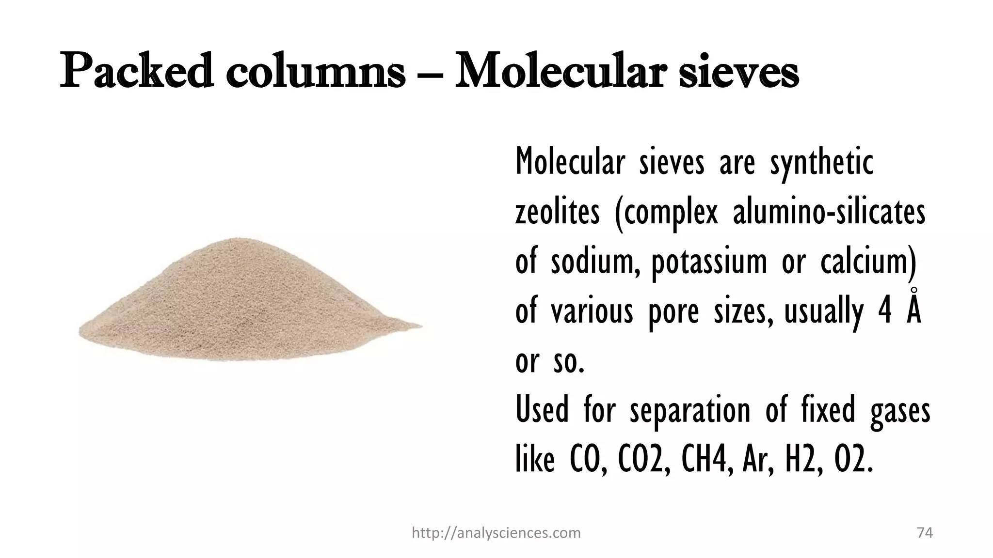 Packed columns – Molecular sieves
Molecular sieves are synthetic
zeolites (complex alumino-silicates
of sodium, potassium or calcium)
of various pore sizes, usually 4 Å
or so.
Used for separation of fixed gases
like CO, CO2, CH4, Ar, H2, O2.
http://analysciences.com 74
 