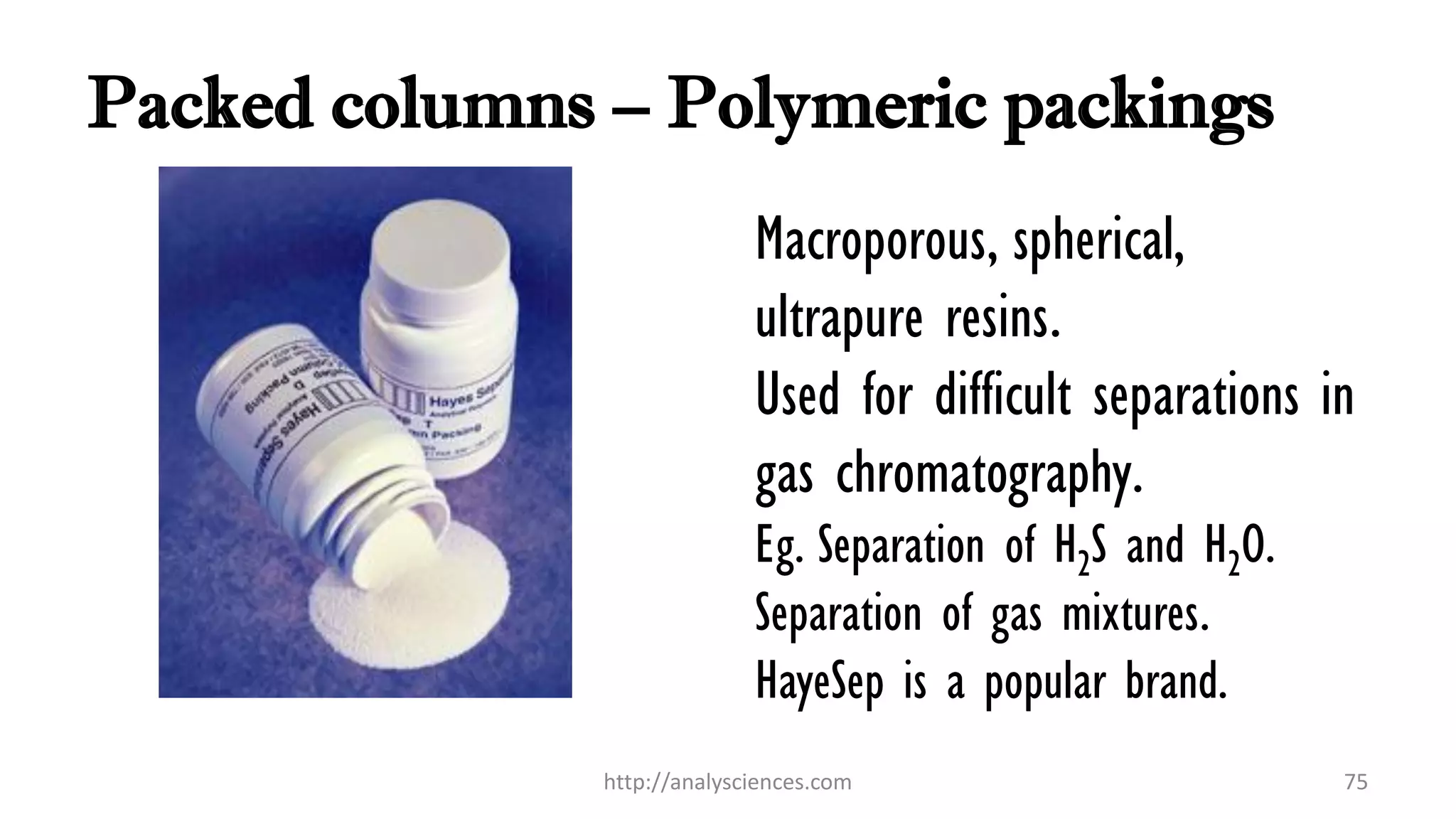 Packed columns – Polymeric packings
Macroporous, spherical,
ultrapure resins.
Used for difficult separations in
gas chromatography.
Eg. Separation of H2S and H2O.
Separation of gas mixtures.
HayeSep is a popular brand.
http://analysciences.com 75
 