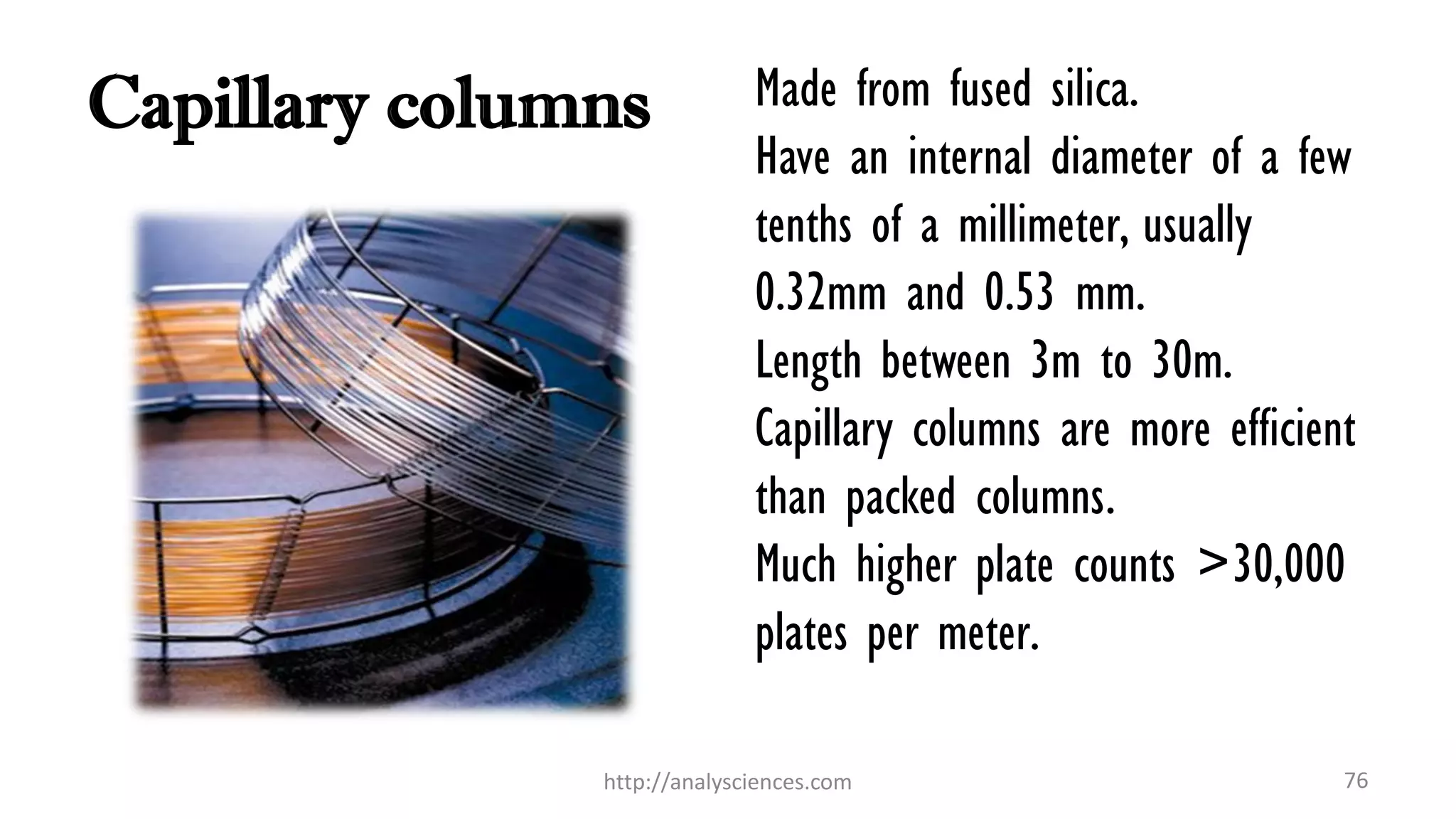 Capillary columns Made from fused silica.
Have an internal diameter of a few
tenths of a millimeter, usually
0.32mm and 0.53 mm.
Length between 3m to 30m.
Capillary columns are more efficient
than packed columns.
Much higher plate counts >30,000
plates per meter.
http://analysciences.com 76
 