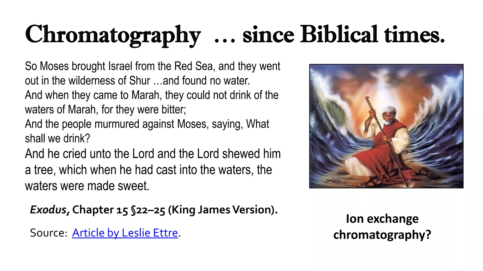 Chromatography … since Biblical times.
So Moses brought Israel from the Red Sea, and they went
out in the wilderness of Shur …and found no water.
And when they came to Marah, they could not drink of the
waters of Marah, for they were bitter;
And the people murmured against Moses, saying, What
shall we drink?
And he cried unto the Lord and the Lord shewed him
a tree, which when he had cast into the waters, the
waters were made sweet.
Exodus, Chapter 15 §22–25 (King JamesVersion).
Source: Article by Leslie Ettre.
Ion exchange
chromatography?
 