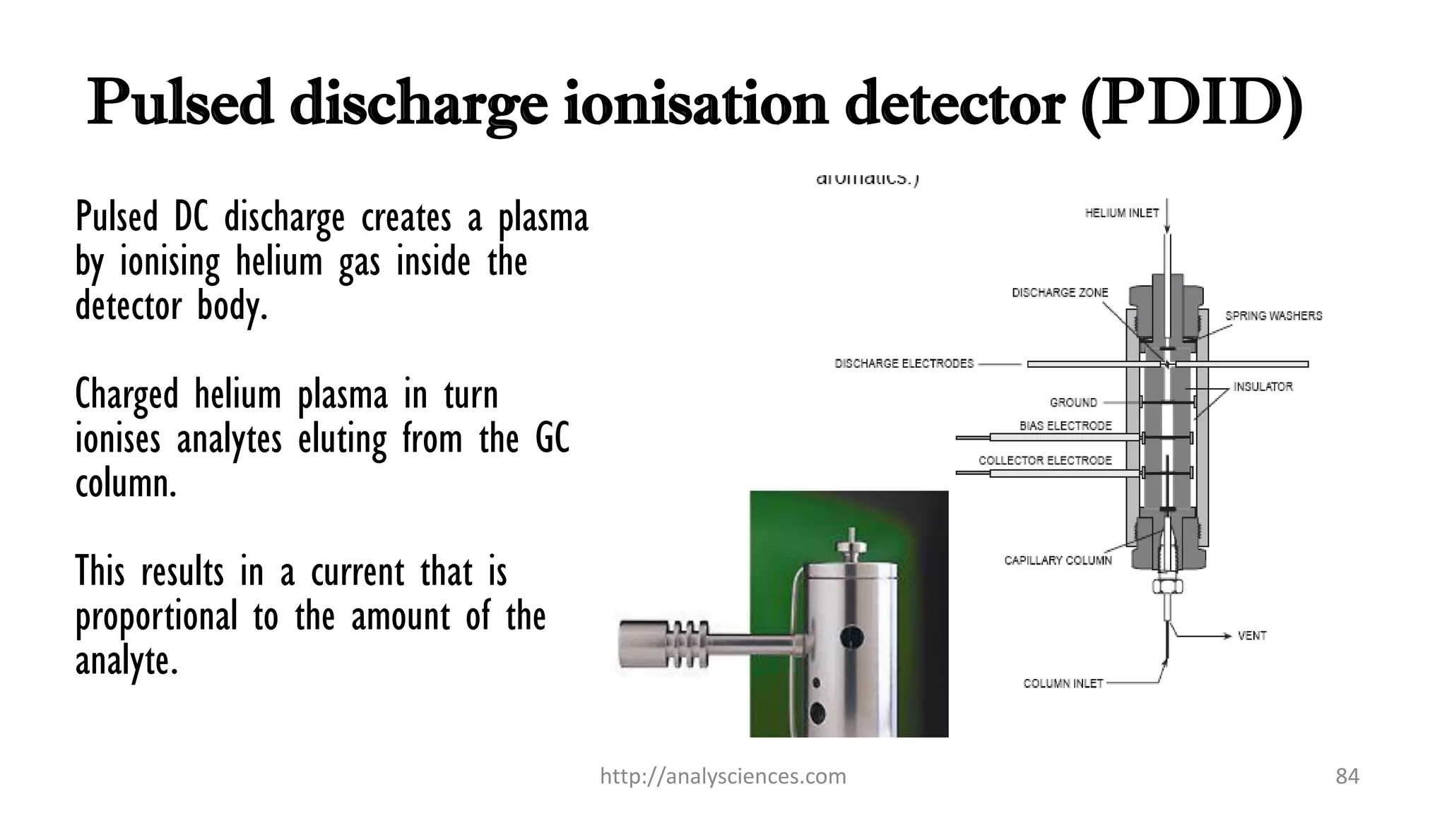 Pulsed discharge ionisation detector (PDID)
Pulsed DC discharge creates a plasma
by ionising helium gas inside the
detector body.
Charged helium plasma in turn
ionises analytes eluting from the GC
column.
This results in a current that is
proportional to the amount of the
analyte.
http://analysciences.com 84
 
