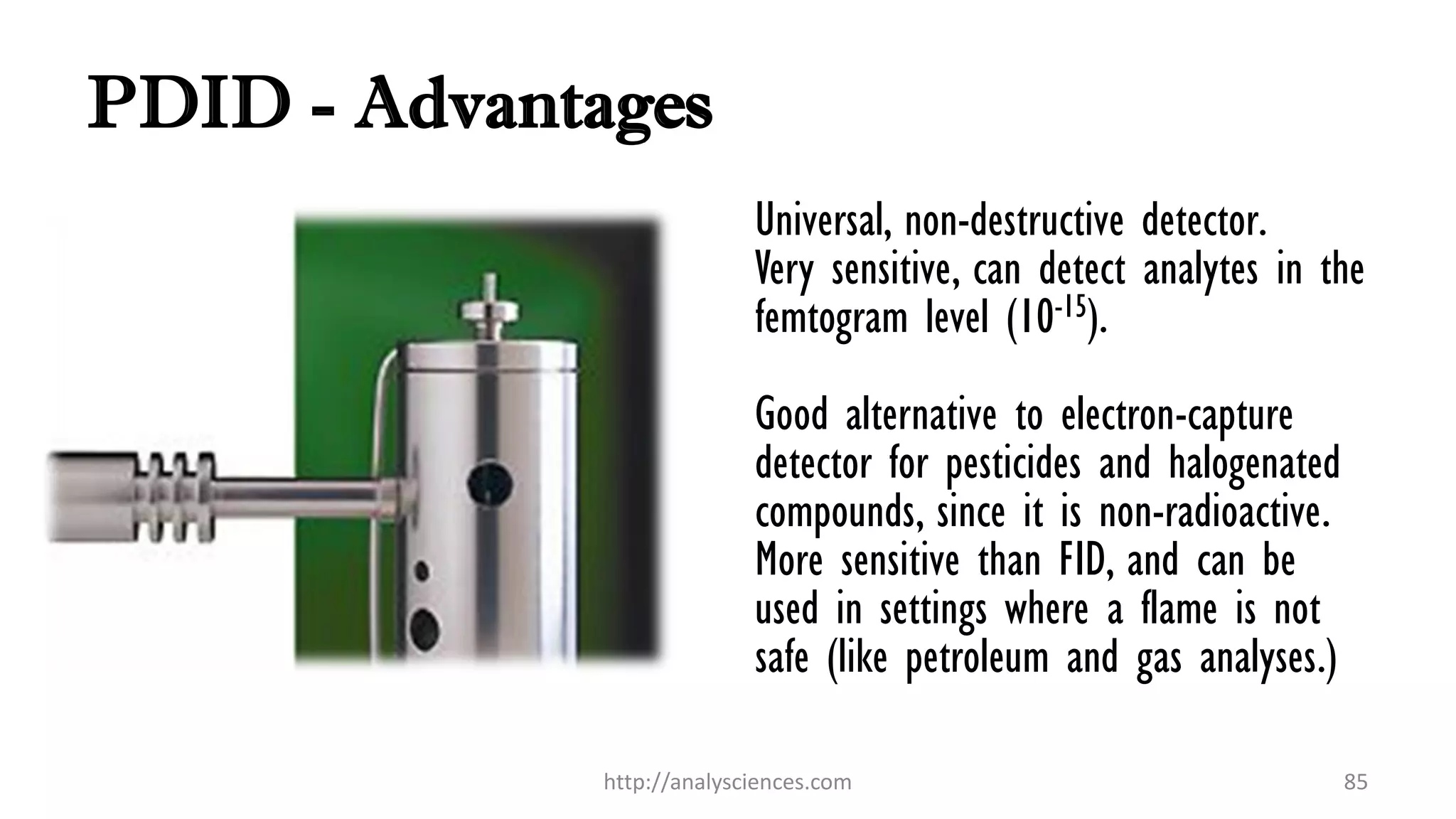 PDID - Advantages
Universal, non-destructive detector.
Very sensitive, can detect analytes in the
femtogram level (10-15).
Good alternative to electron-capture
detector for pesticides and halogenated
compounds, since it is non-radioactive.
More sensitive than FID, and can be
used in settings where a flame is not
safe (like petroleum and gas analyses.)
http://analysciences.com 85
 