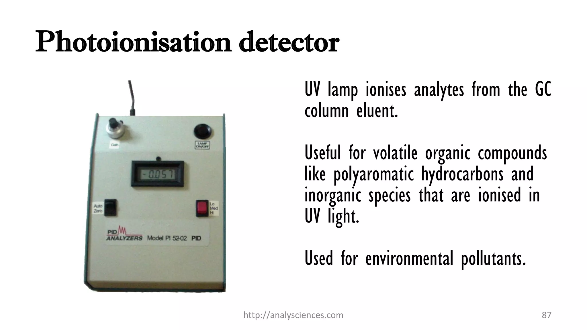 Photoionisation detector
UV lamp ionises analytes from the GC
column eluent.
Useful for volatile organic compounds
like polyaromatic hydrocarbons and
inorganic species that are ionised in
UV light.
Used for environmental pollutants.
http://analysciences.com 87
 